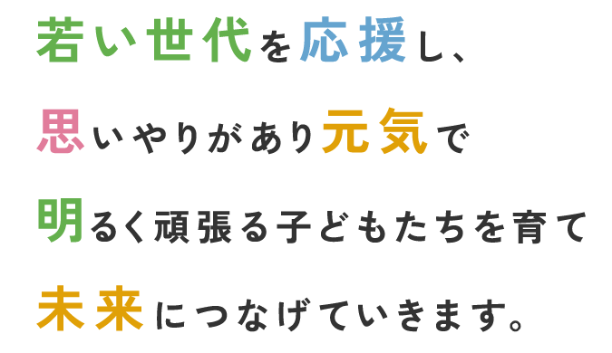 若い世代を応援し、思いやりがあり元気で明るく頑張る子どもたちを育て未来につなげていきます。